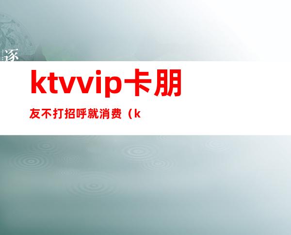ktvvip卡朋友不打招呼就消费(ktvvip卡可以退钱吗)