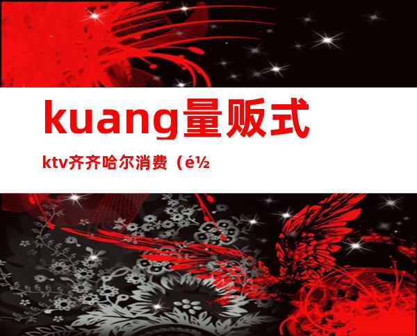 kuang量贩式ktv齐齐哈尔消费(齐齐哈尔酒花ktv)