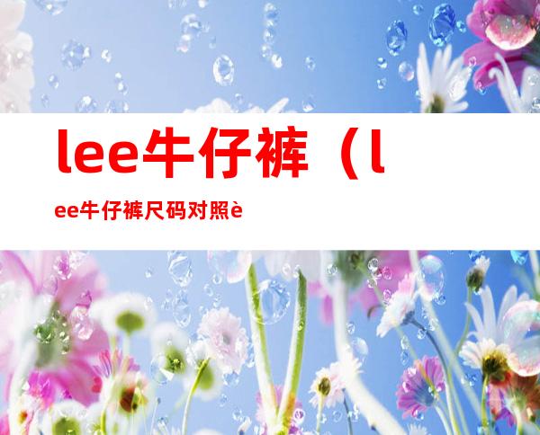 lee牛仔裤(lee牛仔裤尺码对照表)