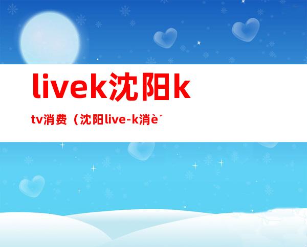 livek沈阳ktv消费（沈阳live-k消费）