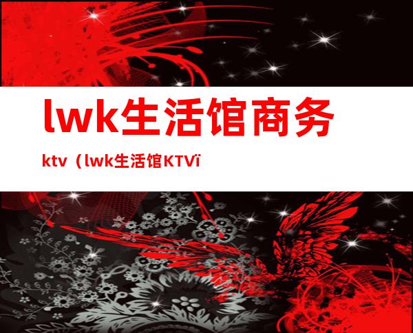 lwk生活馆商务ktv（lwk生活馆KTV）