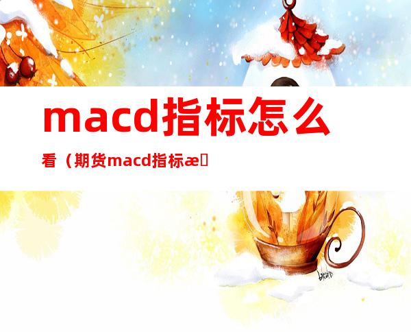macd指标怎么看（期货macd指标怎么看）