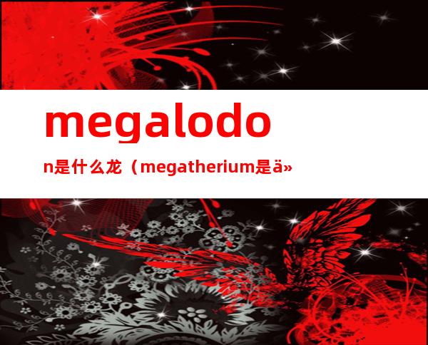 megalodon是什么龙(megatherium是什么龙)
