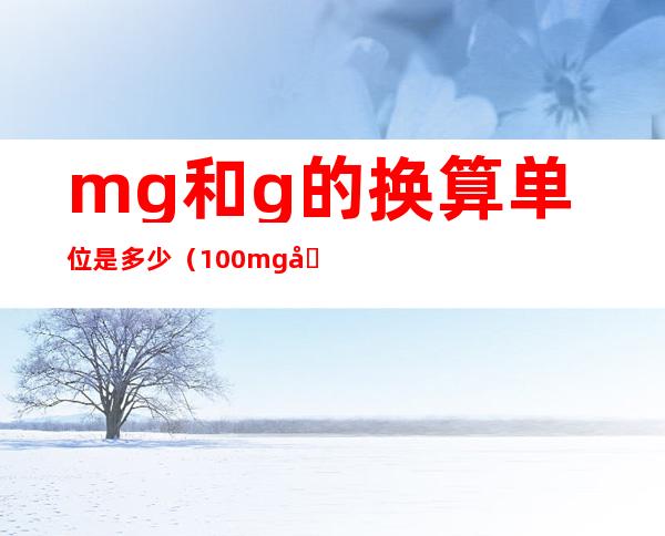 mg和g的换算单位是多少(100mg和g的换算单位是多少)