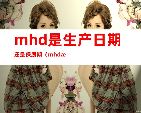 mhd是生产日期还是保质期(mhd是保质期吗)