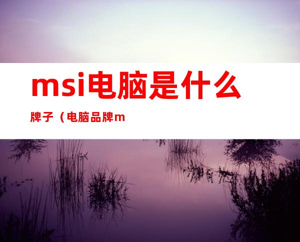 msi电脑是什么牌子(电脑品牌msi)