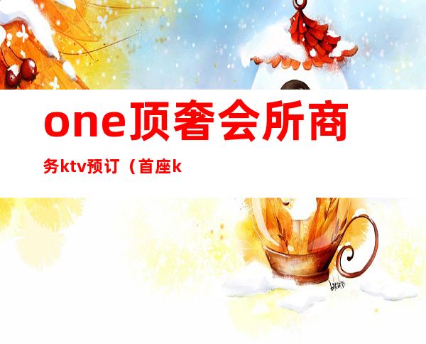 one顶奢会所商务ktv预订(首座ktv国际商务会所)