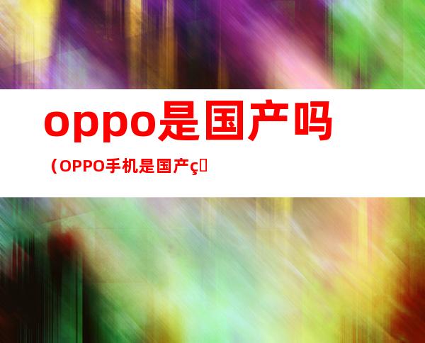 oppo是国产吗（OPPO手机是国产的嘛）