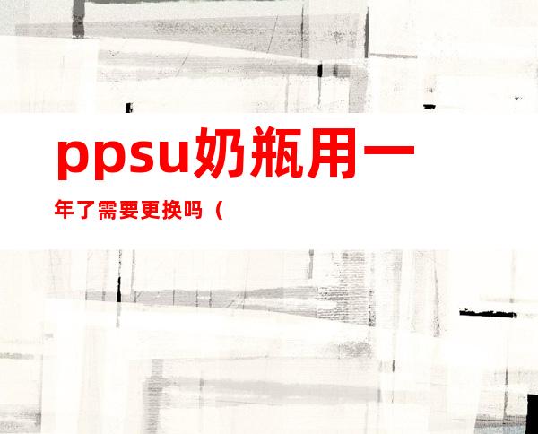 ppsu奶瓶用一年了需要更换吗(ppsu奶瓶用多久需要更换)