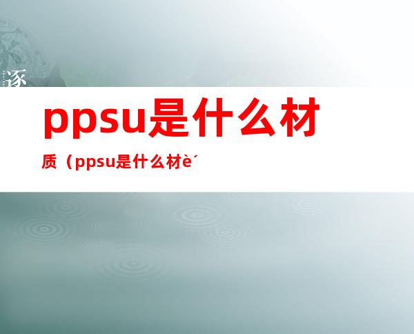 ppsu是什么材质(ppsu是什么材质有毒吗)