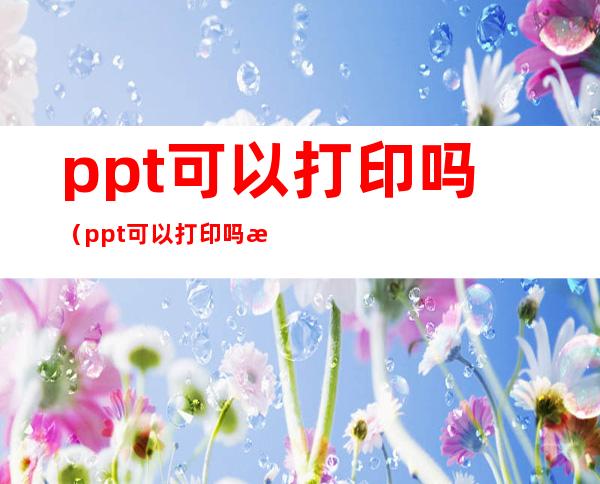 ppt可以打印吗(ppt可以打印吗成图片吗)