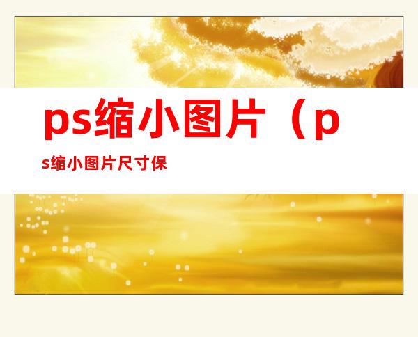 ps缩小图片（ps缩小图片尺寸保持清晰度）