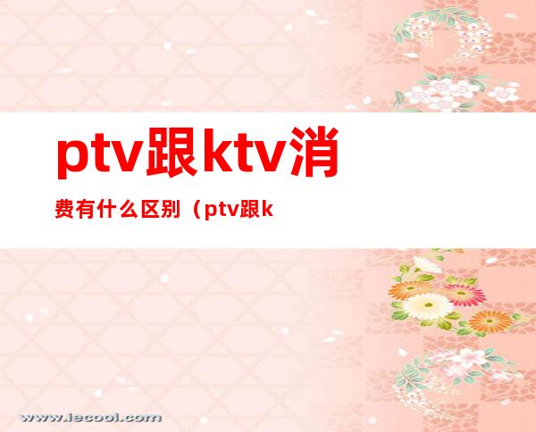 ptv跟ktv消费有什么区别（ptv跟ktv的区别）