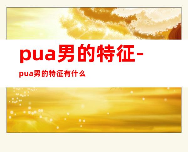 pua男的特征-pua男的特征有什么?