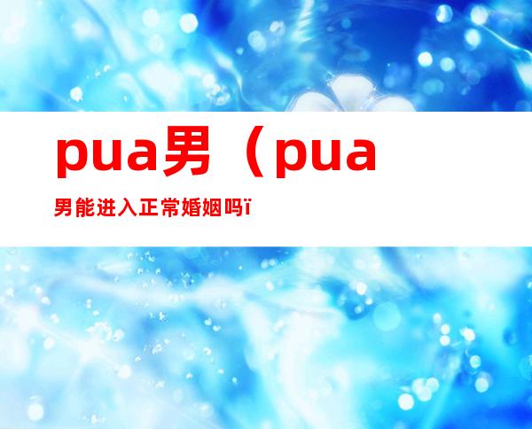 pua男(pua男能进入正常婚姻吗)