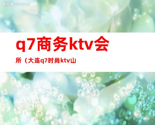 q7商务ktv会所（大连q7时尚ktv山东路老板）