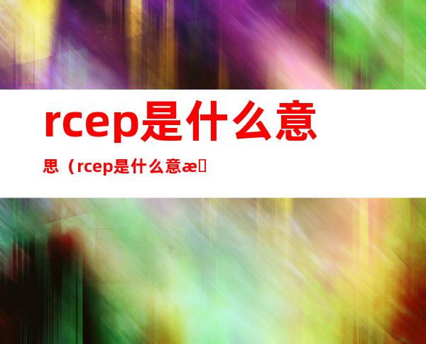 rcep是什么意思（rcep是什么意思对中国有什么好处）