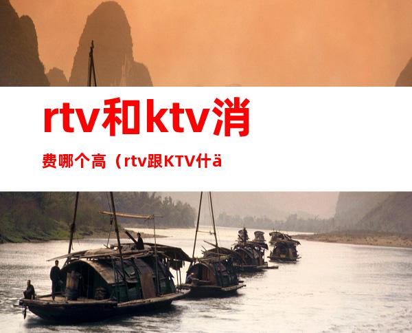 rtv和ktv消费哪个高(rtv跟KTV什么差)
