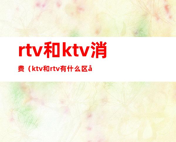 rtv和ktv消费（ktv和rtv有什么区别）