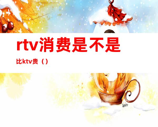 rtv消费是不是比ktv贵（）