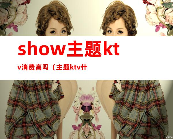 show主题ktv消费高吗(主题ktv什么意思)