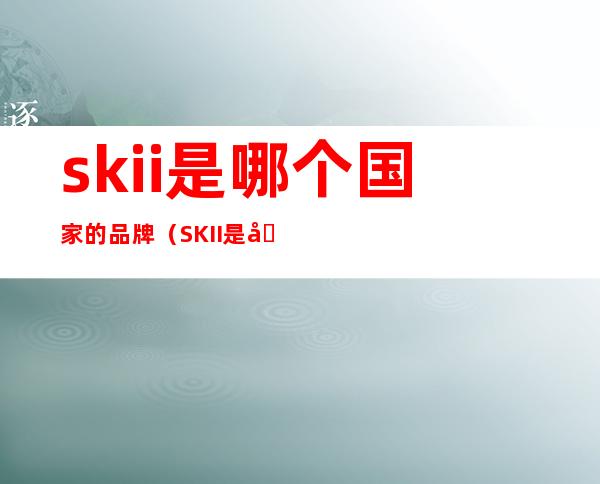 skii是哪个国家的品牌(SKII是哪里的品牌)