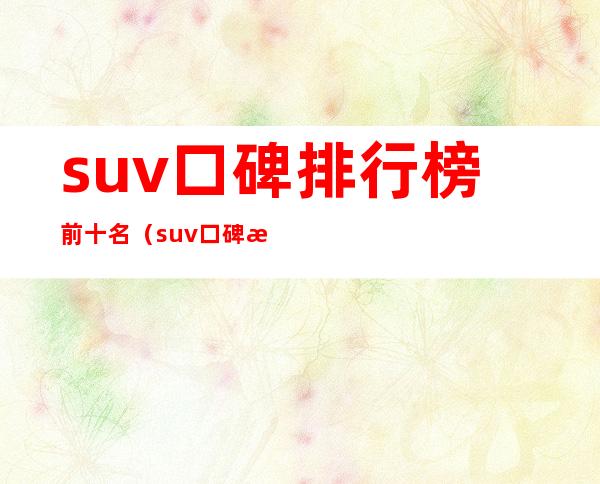 suv口碑排行榜前十名(suv口碑排行榜前十名国外品牌)