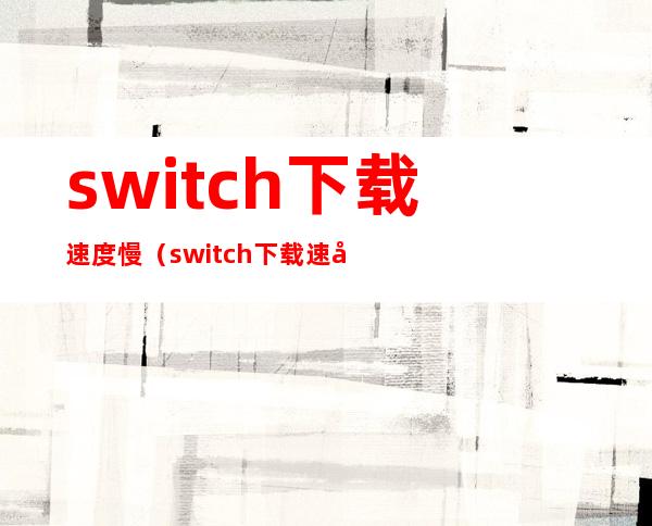 switch下载速度慢(switch下载速度慢上传速度快)