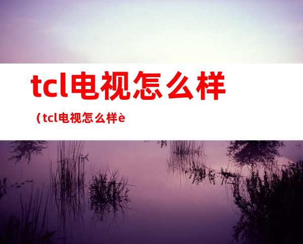 tcl电视怎么样(tcl电视怎么样 质量好吗)