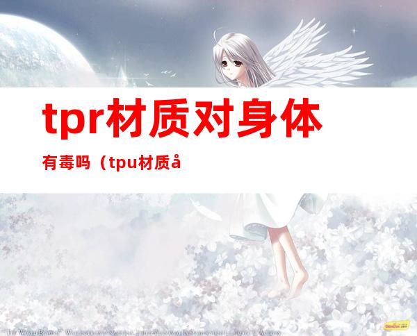 tpr材质对身体有毒吗（tpu材质对人体有害吗）