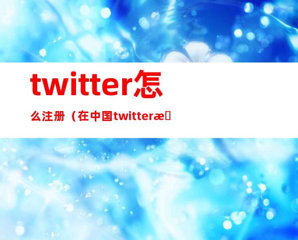 twitter怎么注册(在中国twitter怎么注册)