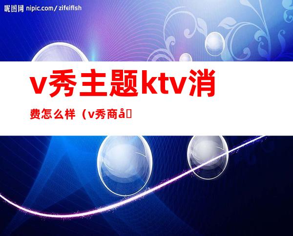 v秀主题ktv消费怎么样(v秀商务ktv)