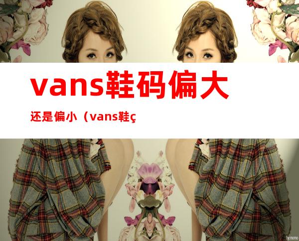 vans鞋码偏大还是偏小(vans鞋码偏大还是偏小平常44)