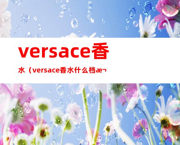 versace香水(versace香水什么档次)