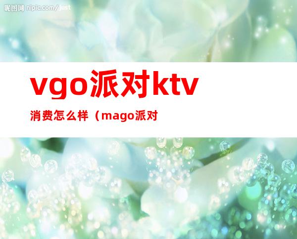 vgo派对ktv消费怎么样(mago派对ktv)