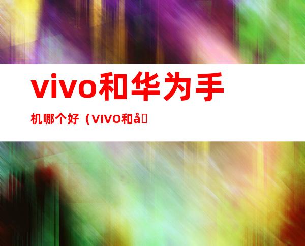vivo和华为手机哪个好（VIVO和华为手机哪个好）