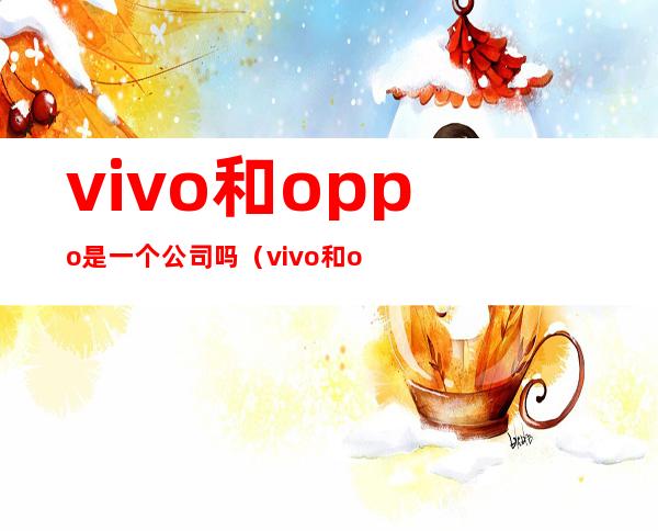 vivo和oppo是一个公司吗(vivo和oppo是一家公司)