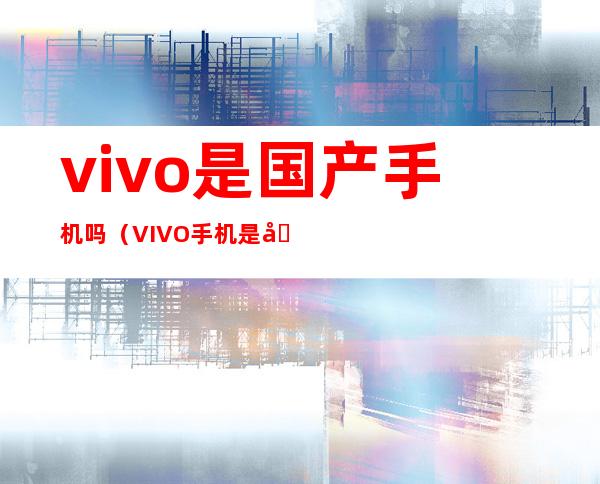 vivo是国产手机吗（VIVO手机是国产手机吗）