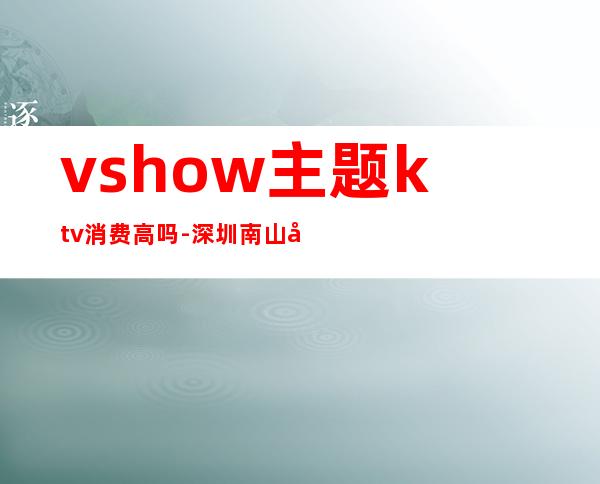 vshow主题ktv消费高吗-深圳南山区最贵的ktv