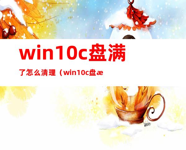 win10c盘满了怎么清理(win10c盘满了怎么清理c盘空间)