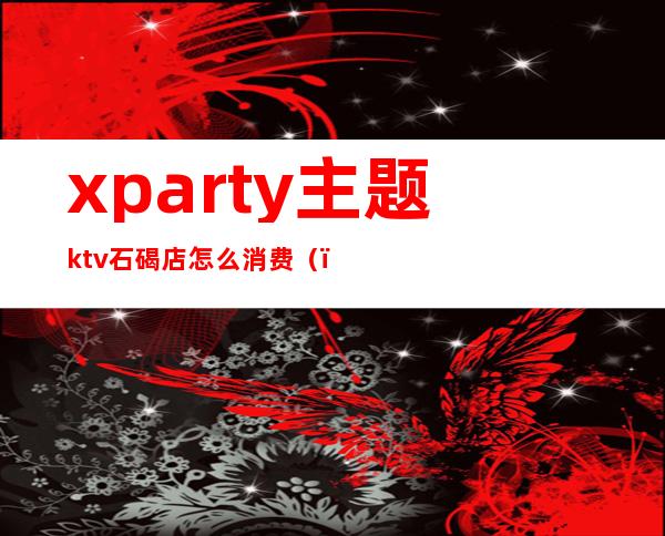 xparty主题ktv石碣店怎么消费()