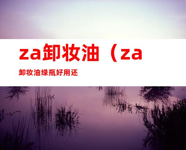 za卸妆油(za卸妆油绿瓶好用还是黄瓶的)